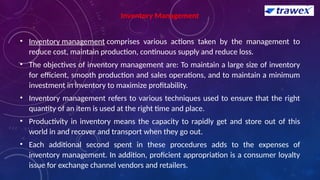 Inventory Management
• Inventory management comprises various actions taken by the management to
reduce cost, maintain production, continuous supply and reduce loss.
• The objectives of inventory management are: To maintain a large size of inventory
for efficient, smooth production and sales operations, and to maintain a minimum
investment in inventory to maximize profitability.
• Inventory management refers to various techniques used to ensure that the right
quantity of an item is used at the right time and place.
• Productivity in inventory means the capacity to rapidly get and store out of this
world in and recover and transport when they go out.
• Each additional second spent in these procedures adds to the expenses of
inventory management. In addition, proficient appropriation is a consumer loyalty
issue for exchange channel vendors and retailers.
 