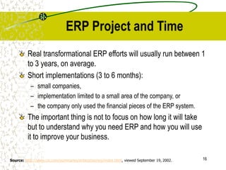 16
ERP Project and Time
Real transformational ERP efforts will usually run between 1
to 3 years, on average.
Short implementations (3 to 6 months):
– small companies,
– implementation limited to a small area of the company, or
– the company only used the financial pieces of the ERP system.
The important thing is not to focus on how long it will take
but to understand why you need ERP and how you will use
it to improve your business.
Source: http://www.cio.com/summaries/enterprise/erp/index.html, viewed September 19, 2002.
 
