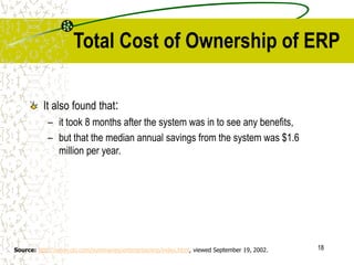 18
Total Cost of Ownership of ERP
It also found that:
– it took 8 months after the system was in to see any benefits,
– but that the median annual savings from the system was $1.6
million per year.
Source: http://www.cio.com/summaries/enterprise/erp/index.html, viewed September 19, 2002.
 