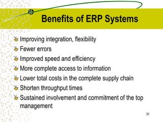 20
Benefits of ERP Systems
Improving integration, flexibility
Fewer errors
Improved speed and efficiency
More complete access to information
Lower total costs in the complete supply chain
Shorten throughput times
Sustained involvement and commitment of the top
management
 