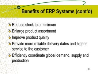 21
Benefits of ERP Systems (cont’d)
Reduce stock to a minimum
Enlarge product assortment
Improve product quality
Provide more reliable delivery dates and higher
service to the customer
Efficiently coordinate global demand, supply and
production
 