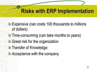 22
Risks with ERP Implementation
Expensive (can costs 100 thousands to millions
of dollars)
Time-consuming (can take months to years)
Great risk for the organization
Transfer of Knowledge
Acceptance with the company
 