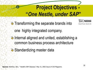 30
Project Objectives -
“One Nestle, under SAP”
Transforming the separate brands into
one highly integrated company.
Internal aligned and united, establishing a
common business process architecture
Standardizing master data
Source: Worthen, Ben, “ Nestlé's ERP Odyssey”, May 15, 2002 Issue of CIO Magazine.
 