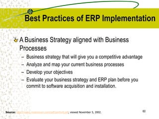 60
Best Practices of ERP Implementation
A Business Strategy aligned with Business
Processes
– Business strategy that will give you a competitive advantage
– Analyze and map your current business processes
– Develop your objectives
– Evaluate your business strategy and ERP plan before you
commit to software acquisition and installation.
Source: http://www.rmdonovan.com/pdf/perfor8.pdf, viewed November 5, 2002.
 