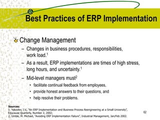 62
Best Practices of ERP Implementation
Change Management
– Changes in business procedures, responsibilities,
work load.1
– As a result, ERP implementations are times of high stress,
long hours, and uncertainty.1
– Mid-level managers must2
• facilitate continual feedback from employees,
• provide honest answers to their questions, and
• help resolve their problems.
Sources:
1. Yakovlev, I.V., “An ERP Implementation and Business Process Reengineering at a Small University”,
Educause Quarterly, Number 2, 2002;
2. Umble, M. Michael, “Avoiding ERP Implementation Failure”, Industrial Management, Jan/Feb 2002.
 