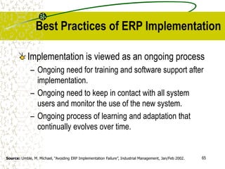 65
Best Practices of ERP Implementation
Implementation is viewed as an ongoing process
– Ongoing need for training and software support after
implementation.
– Ongoing need to keep in contact with all system
users and monitor the use of the new system.
– Ongoing process of learning and adaptation that
continually evolves over time.
Source: Umble, M. Michael, “Avoiding ERP Implementation Failure”, Industrial Management, Jan/Feb 2002.
 