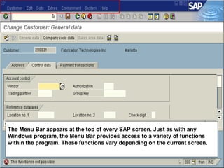 The Menu Bar appears at the top of every SAP screen. Just as with any
Windows program, the Menu Bar provides access to a variety of functions
within the program. These functions vary depending on the current screen.
 
