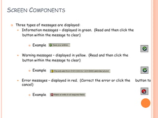 16
SCREEN COMPONENTS
 Three types of messages are displayed:
 Information messages – displayed in green. (Read and then click the
button within the message to clear)
 Example
 Warning messages – displayed in yellow. (Read and then click the
button within the message to clear)
 Example
 Error messages – displayed in red. (Correct the error or click the button to
cancel)
 Example
 