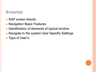 SYNOPSIS
 SAP screen shoots
 Navigation Basic Features
 Identification of elements of typical window
 Navigate in the system User Specific Settings
 Type of User’s
 