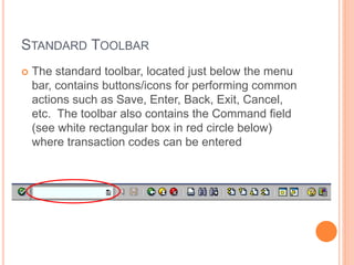 STANDARD TOOLBAR
 The standard toolbar, located just below the menu
bar, contains buttons/icons for performing common
actions such as Save, Enter, Back, Exit, Cancel,
etc. The toolbar also contains the Command field
(see white rectangular box in red circle below)
where transaction codes can be entered
 