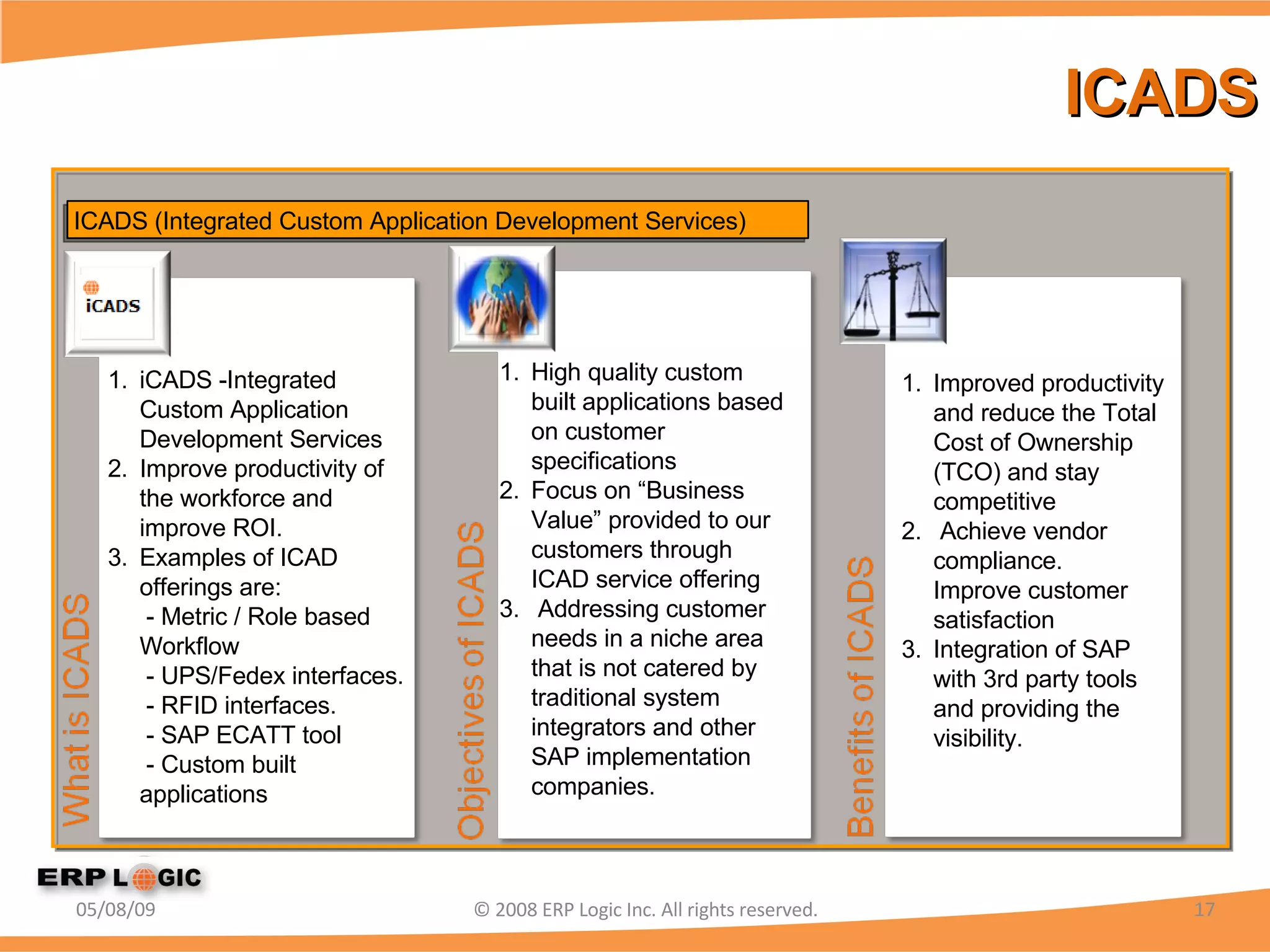 ICADS 06/10/09 © 2008 ERP Logic Inc. All rights reserved. iCADS -Integrated Custom Application Development Services Improve productivity of the workforce and improve ROI. Examples of ICAD offerings are:  - Metric / Role based Workflow  - UPS/Fedex interfaces.  - RFID interfaces.  - SAP ECATT tool   - Custom built applications High quality custom built applications based on customer specifications Focus on “Business Value” provided to our customers through ICAD service offering Addressing customer needs in a niche area that is not catered by traditional system integrators and other SAP implementation companies. Improved productivity and reduce the Total Cost of Ownership (TCO) and stay competitive Achieve vendor compliance. Improve customer satisfaction Integration of SAP with 3rd party tools and providing the visibility.  ICADS (Integrated Custom Application Development Services) 