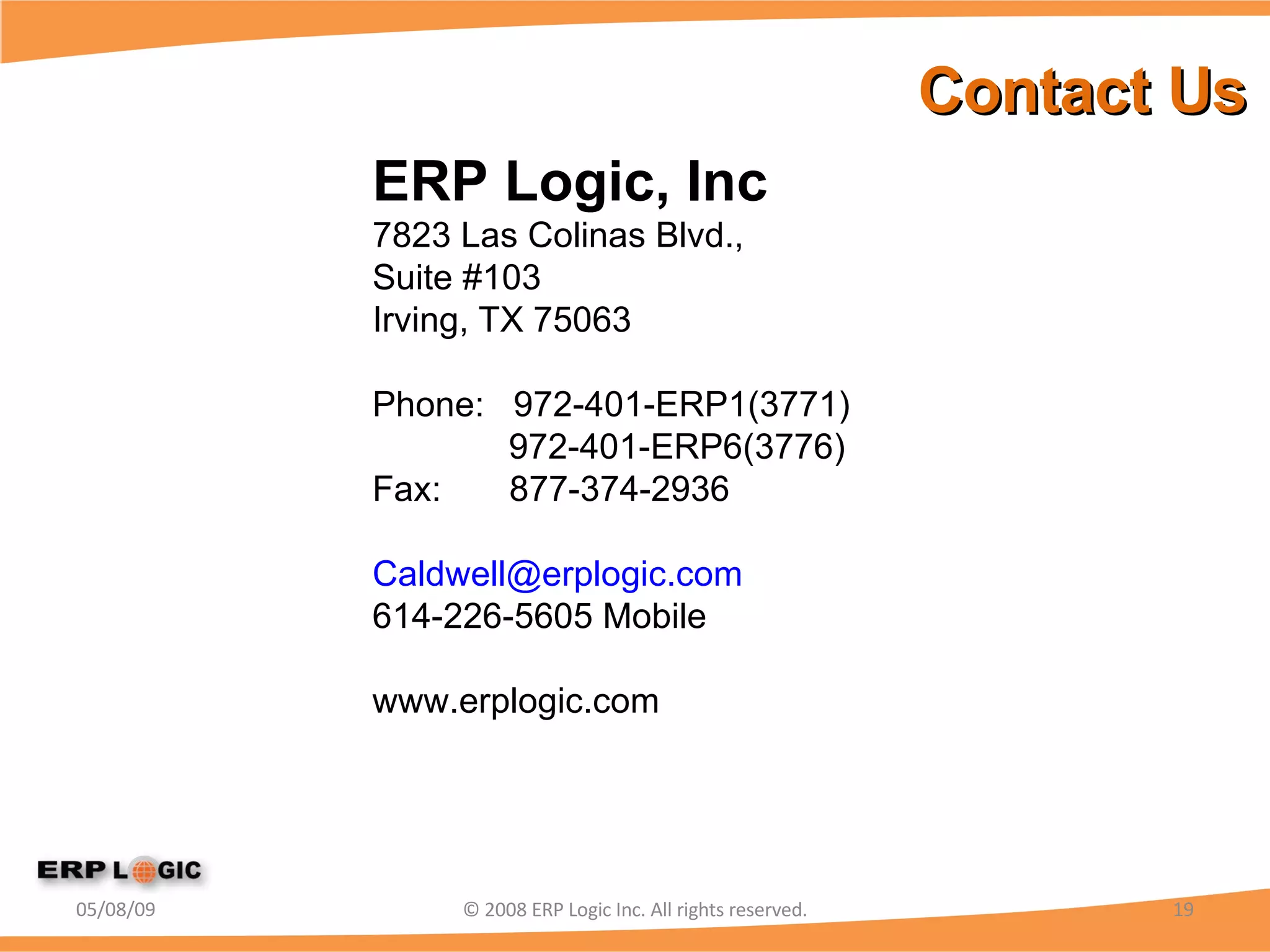 Contact Us 06/10/09 © 2008 ERP Logic Inc. All rights reserved. ERP Logic, Inc 7823 Las Colinas Blvd.,  Suite #103 Irving, TX 75063 Phone:  972-401-ERP1(3771) 972-401-ERP6(3776) Fax:  877-374-2936  [email_address] 614-226-5605 Mobile www.erplogic.com 