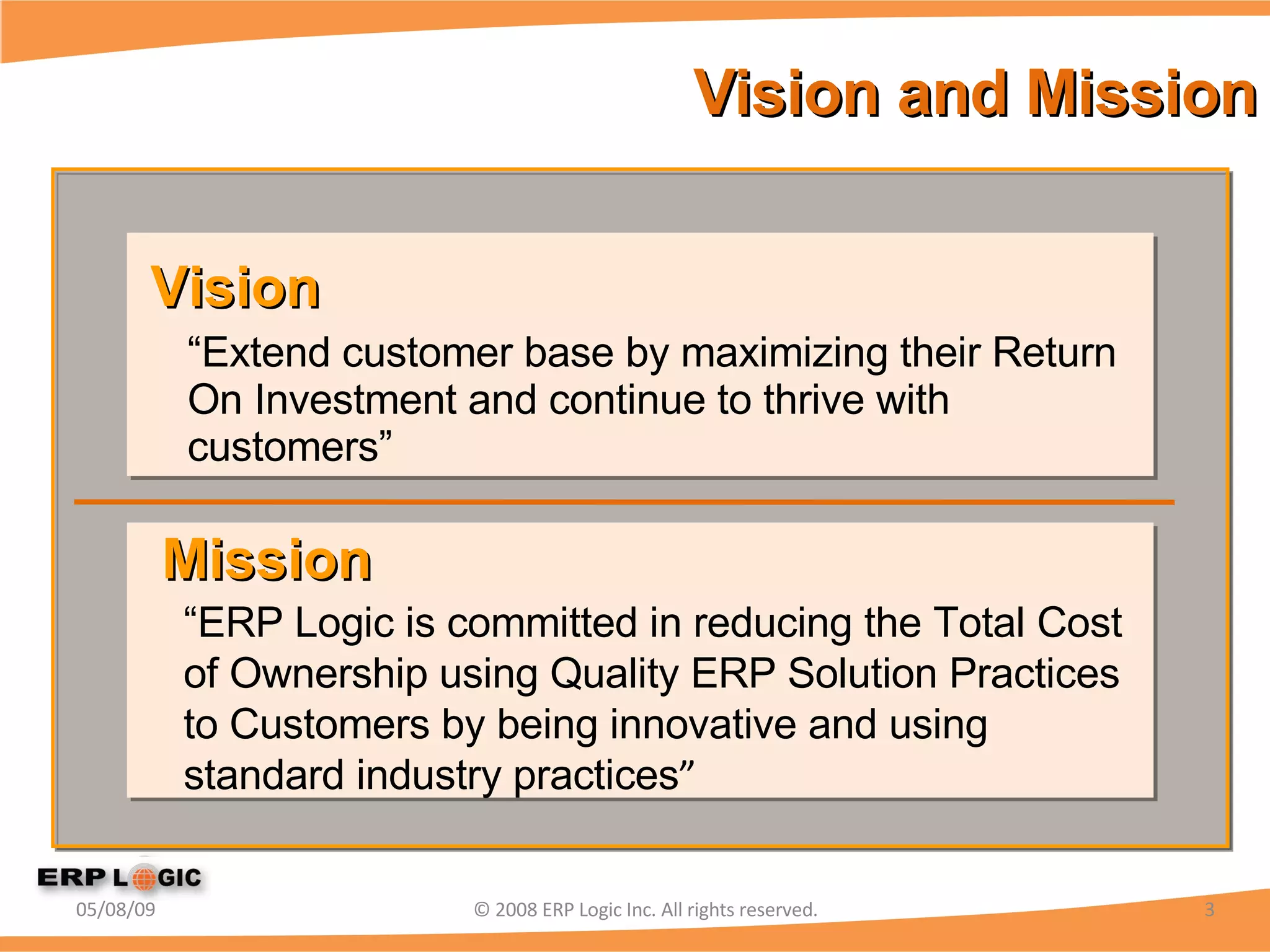 Vision and Mission “ Extend customer base by maximizing their Return On Investment and continue to thrive with customers” 06/10/09 © 2008 ERP Logic Inc. All rights reserved. Vision “ ERP Logic is committed in reducing the Total Cost of Ownership using Quality ERP Solution Practices to Customers by being innovative and using standard industry practices ” Mission 
