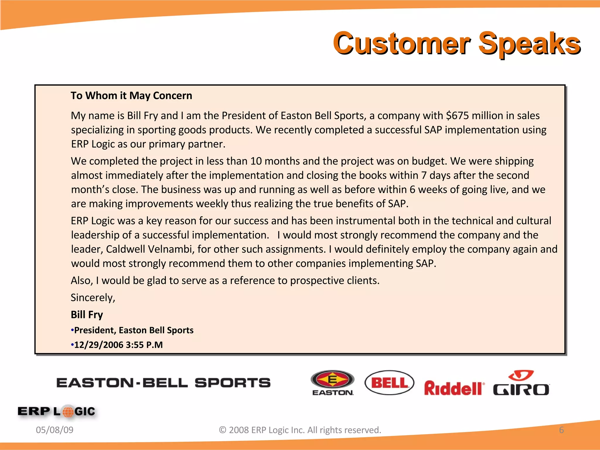 Customer Speaks  To Whom it May Concern My name is Bill Fry and I am the President of Easton Bell Sports, a company with $675 million in sales specializing in sporting goods products. We recently completed a successful SAP implementation using ERP Logic as our primary partner. We completed the project in less than 10 months and the project was on budget. We were shipping almost immediately after the implementation and closing the books within 7 days after the second month’s close. The business was up and running as well as before within 6 weeks of going live, and we are making improvements weekly thus realizing the true benefits of SAP. ERP Logic was a key reason for our success and has been instrumental both in the technical and cultural leadership of a successful implementation.  I would most strongly recommend the company and the leader, Caldwell Velnambi, for other such assignments. I would definitely employ the company again and would most strongly recommend them to other companies implementing SAP. Also, I would be glad to serve as a reference to prospective clients. Sincerely, Bill Fry President, Easton Bell Sports  12/29/2006 3:55 P.M 06/10/09 © 2008 ERP Logic Inc. All rights reserved. 