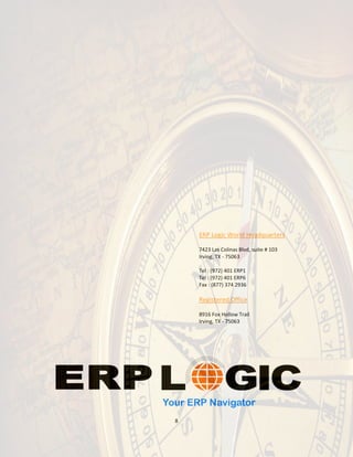 ERP Logic World Headquarters

    7423 Las Colinas Blvd, suite # 103
    Irving, TX - 75063

    Tel : (972) 401 ERP1
    Tel : (972) 401 ERP6
    Fax : (877) 374 2936

    Registered Office

    8916 Fox Hollow Trail
    Irving, TX - 75063




8
 