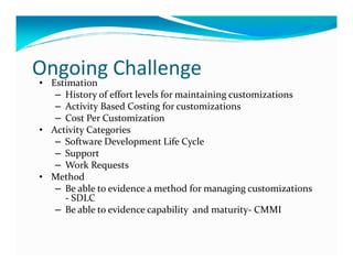 Ongoing Challenge
• Estimation
– History of effort levels for maintaining customizations
– Activity Based Costing for customizations
– Cost Per Customization
• Activity Categories
– Software Development Life Cycle– Software Development Life Cycle
– Support
– Work Requests
• Method
– Be able to evidence a method for managing customizations
- SDLC
– Be able to evidence capability and maturity- CMMI
 