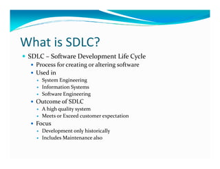 What is SDLC?
SDLC – Software Development Life Cycle
Process for creating or altering software
Used in
System Engineering
Information SystemsInformation Systems
Software Engineering
Outcome of SDLC
A high quality system
Meets or Exceed customer expectation
Focus
Development only historically
Includes Maintenance also
 