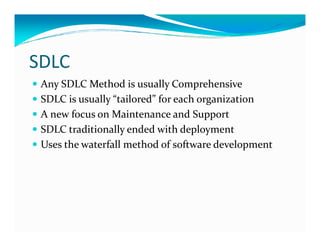 SDLC
Any SDLC Method is usually Comprehensive
SDLC is usually “tailored” for each organization
A new focus on Maintenance and Support
SDLC traditionally ended with deploymentSDLC traditionally ended with deployment
Uses the waterfall method of software development
 