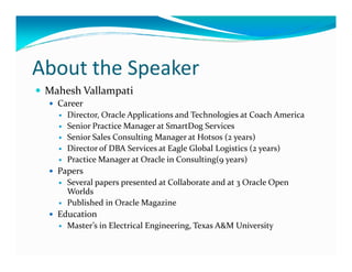 About the Speaker
Mahesh Vallampati
Career
Director, Oracle Applications and Technologies at Coach America
Senior Practice Manager at SmartDog Services
Senior Sales Consulting Manager at Hotsos (2 years)Senior Sales Consulting Manager at Hotsos (2 years)
Director of DBA Services at Eagle Global Logistics (2 years)
Practice Manager at Oracle in Consulting(9 years)
Papers
Several papers presented at Collaborate and at 3 Oracle Open
Worlds
Published in Oracle Magazine
Education
Master’s in Electrical Engineering, Texas A&M University
 