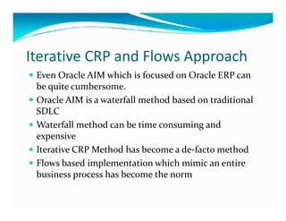 Iterative CRP and Flows Approach
Even Oracle AIM which is focused on Oracle ERP can
be quite cumbersome.
Oracle AIM is a waterfall method based on traditional
SDLCSDLC
Waterfall method can be time consuming and
expensive
Iterative CRP Method has become a de-facto method
Flows based implementation which mimic an entire
business process has become the norm
 