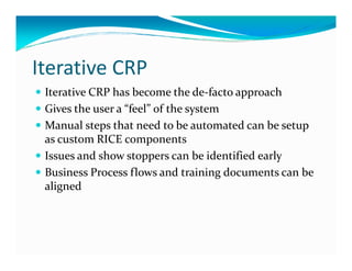 Iterative CRP
Iterative CRP has become the de-facto approach
Gives the user a “feel” of the system
Manual steps that need to be automated can be setup
as custom RICE componentsas custom RICE components
Issues and show stoppers can be identified early
Business Process flows and training documents can be
aligned
 