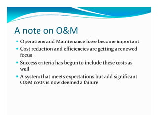A note on O&M
Operations and Maintenance have become important
Cost reduction and efficiencies are getting a renewed
focus
Success criteria has begun to include these costs asSuccess criteria has begun to include these costs as
well
A system that meets expectations but add significant
O&M costs is now deemed a failure
 