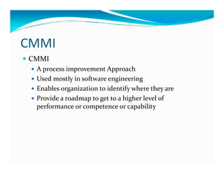 CMMI
CMMI
A process improvement Approach
Used mostly in software engineering
Enables organization to identify where they areEnables organization to identify where they are
Provide a roadmap to get to a higher level of
performance or competence or capability
 