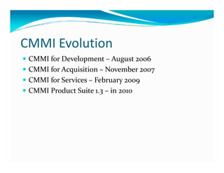 CMMI Evolution
CMMI for Development – August 2006
CMMI for Acquisition – November 2007
CMMI for Services – February 2009
CMMI Product Suite 1.3 – in 2010CMMI Product Suite 1.3 – in 2010
 