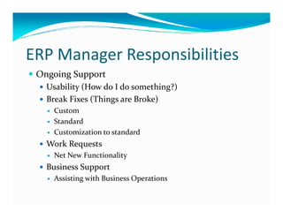 ERP Manager Responsibilities
Ongoing Support
Usability (How do I do something?)
Break Fixes (Things are Broke)
CustomCustom
Standard
Customization to standard
Work Requests
Net New Functionality
Business Support
Assisting with Business Operations
 