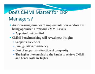 Does CMMI Matter for ERP
Managers?
An increasing number of implementation vendors are
being appraised at various CMMI Levels
Appraised not certified
CMMI Benchmarking will reveal new insightsCMMI Benchmarking will reveal new insights
Support efficiencies
Configuration consistency
Cost of support as a function of complexity
The higher the complexity, the harder to achieve CMMI
and hence costs are higher
 