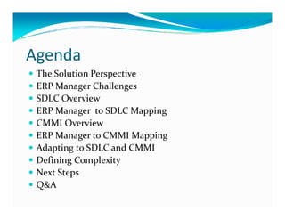 Agenda
The Solution Perspective
ERP Manager Challenges
SDLC Overview
ERP Manager to SDLC MappingERP Manager to SDLC Mapping
CMMI Overview
ERP Manager to CMMI Mapping
Adapting to SDLC and CMMI
Defining Complexity
Next Steps
Q&A
 