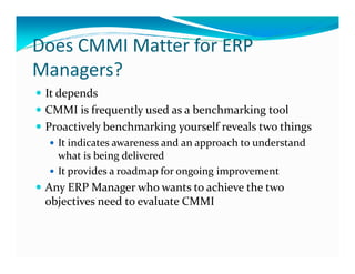 Does CMMI Matter for ERP
Managers?
It depends
CMMI is frequently used as a benchmarking tool
Proactively benchmarking yourself reveals two things
It indicates awareness and an approach to understandIt indicates awareness and an approach to understand
what is being delivered
It provides a roadmap for ongoing improvement
Any ERP Manager who wants to achieve the two
objectives need to evaluate CMMI
 