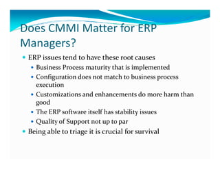 Does CMMI Matter for ERP
Managers?
ERP issues tend to have these root causes
Business Process maturity that is implemented
Configuration does not match to business process
executionexecution
Customizations and enhancements do more harm than
good
The ERP software itself has stability issues
Quality of Support not up to par
Being able to triage it is crucial for survival
 