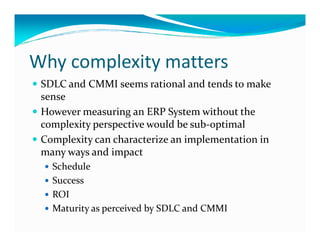 Why complexity matters
SDLC and CMMI seems rational and tends to make
sense
However measuring an ERP System without the
complexity perspective would be sub-optimalcomplexity perspective would be sub-optimal
Complexity can characterize an implementation in
many ways and impact
Schedule
Success
ROI
Maturity as perceived by SDLC and CMMI
 