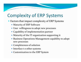 Complexity of ERP Systems
Factors that impact complexity of ERP Systems
Maturity of ERP Software
User willingness to adopt new processes
Capability of implementation partnerCapability of implementation partner
Maturity of the IT organization supporting it
Business Operations Management capability to adopt
new processes
Completeness of solution
Interface t o other systems
Customization to the ERP System
 