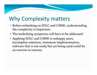 Why Complexity matters
Before embarking on SDLC and CMMI, understanding
the complexity is important
The underlying symptoms will have to be addressed
Applying SDLC and CMMI to unhappy users,Applying SDLC and CMMI to unhappy users,
incomplete solutions, immature implementation,
software that is not ready but yet being used could be
an exercise in travesty
 
