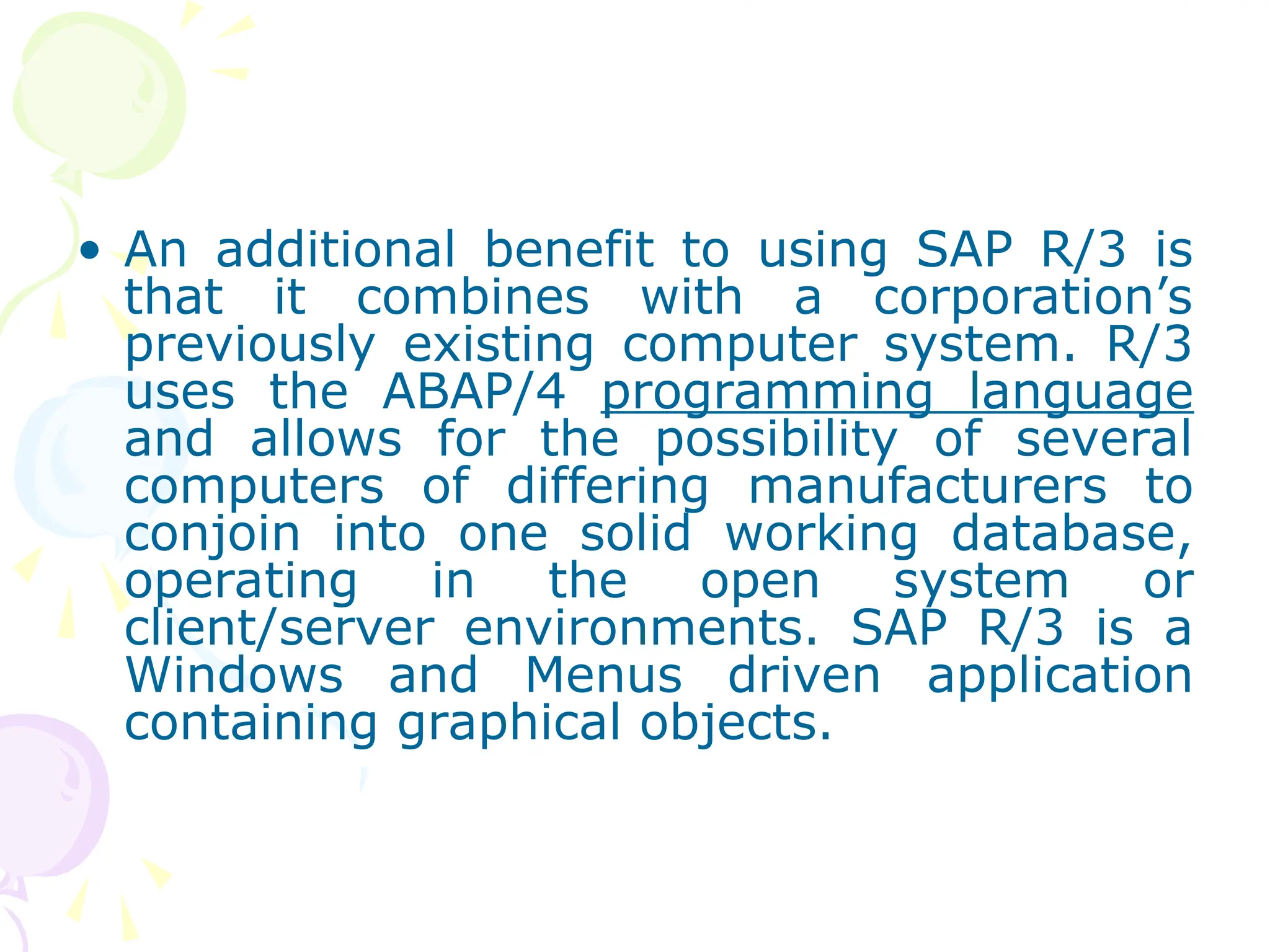 • An additional benefit to using SAP R/3 is
that it combines with a corporation’s
previously existing computer system. R/3
uses the ABAP/4 programming language
and allows for the possibility of several
computers of differing manufacturers to
conjoin into one solid working database,
operating in the open system or
client/server environments. SAP R/3 is a
Windows and Menus driven application
containing graphical objects.
 