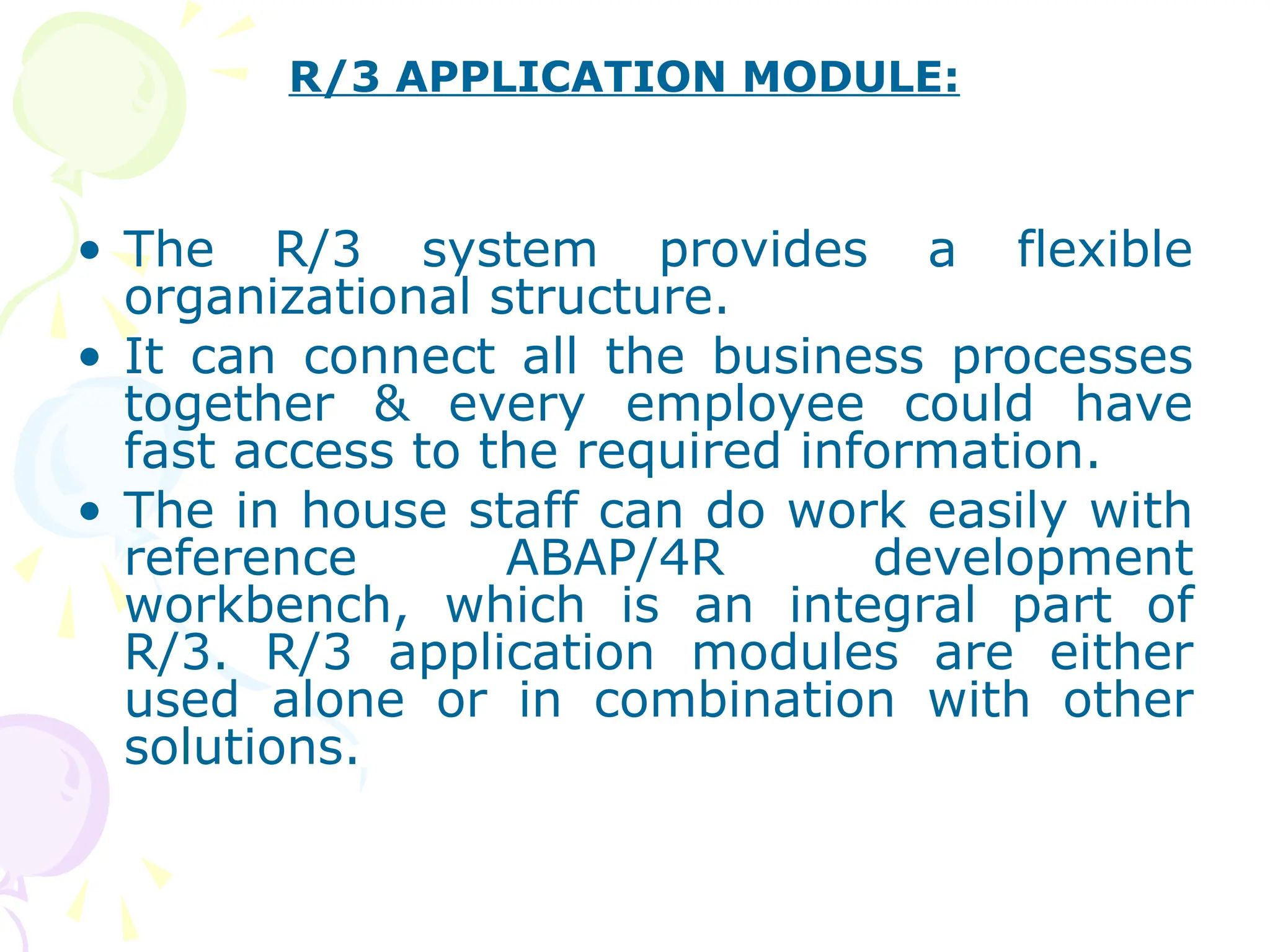 • The R/3 system provides a flexible
organizational structure.
• It can connect all the business processes
together & every employee could have
fast access to the required information.
• The in house staff can do work easily with
reference ABAP/4R development
workbench, which is an integral part of
R/3. R/3 application modules are either
used alone or in combination with other
solutions.
R/3 APPLICATION MODULE:
 