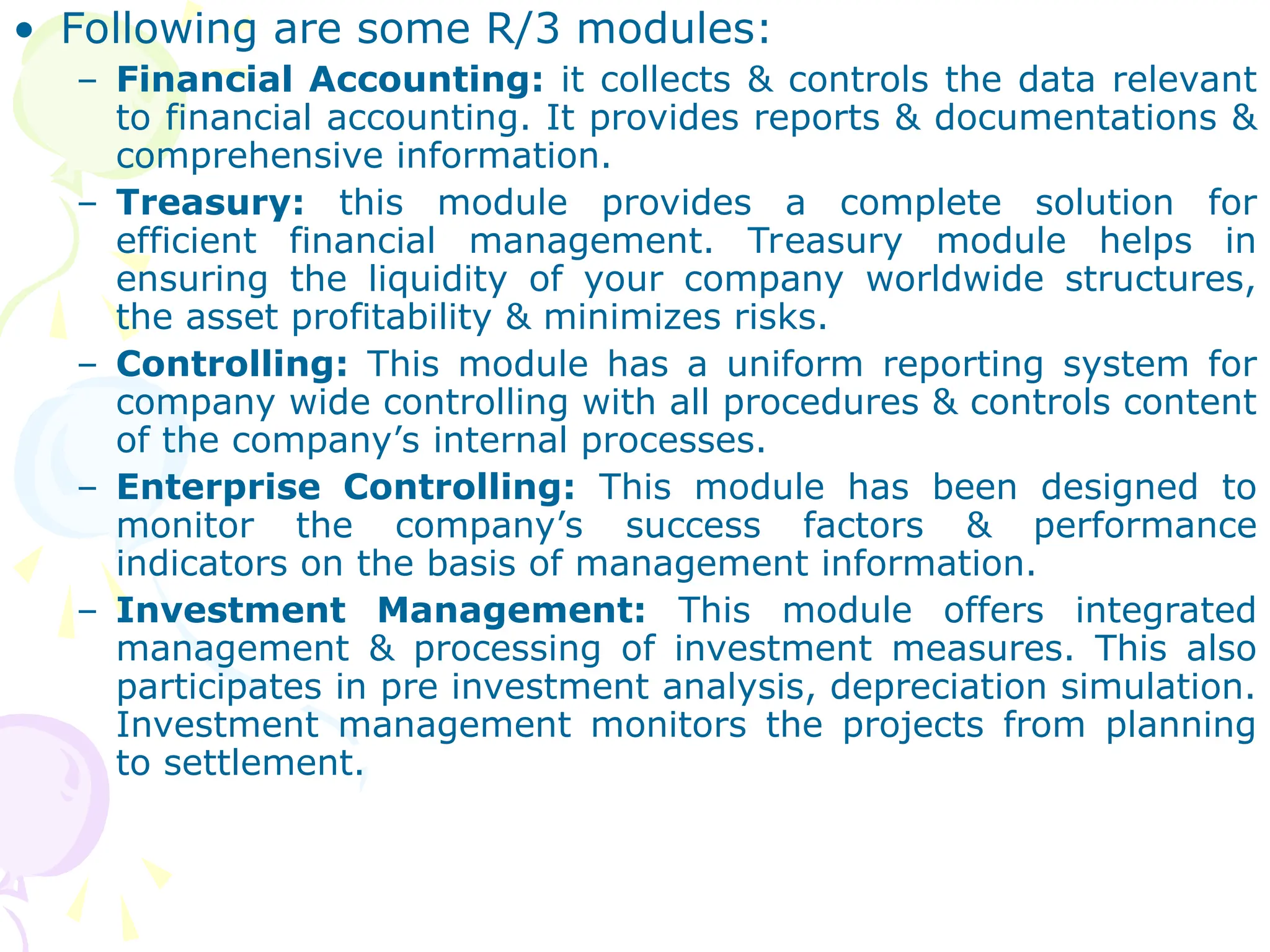 • Following are some R/3 modules:
– Financial Accounting: it collects & controls the data relevant
to financial accounting. It provides reports & documentations &
comprehensive information.
– Treasury: this module provides a complete solution for
efficient financial management. Treasury module helps in
ensuring the liquidity of your company worldwide structures,
the asset profitability & minimizes risks.
– Controlling: This module has a uniform reporting system for
company wide controlling with all procedures & controls content
of the company’s internal processes.
– Enterprise Controlling: This module has been designed to
monitor the company’s success factors & performance
indicators on the basis of management information.
– Investment Management: This module offers integrated
management & processing of investment measures. This also
participates in pre investment analysis, depreciation simulation.
Investment management monitors the projects from planning
to settlement.
 