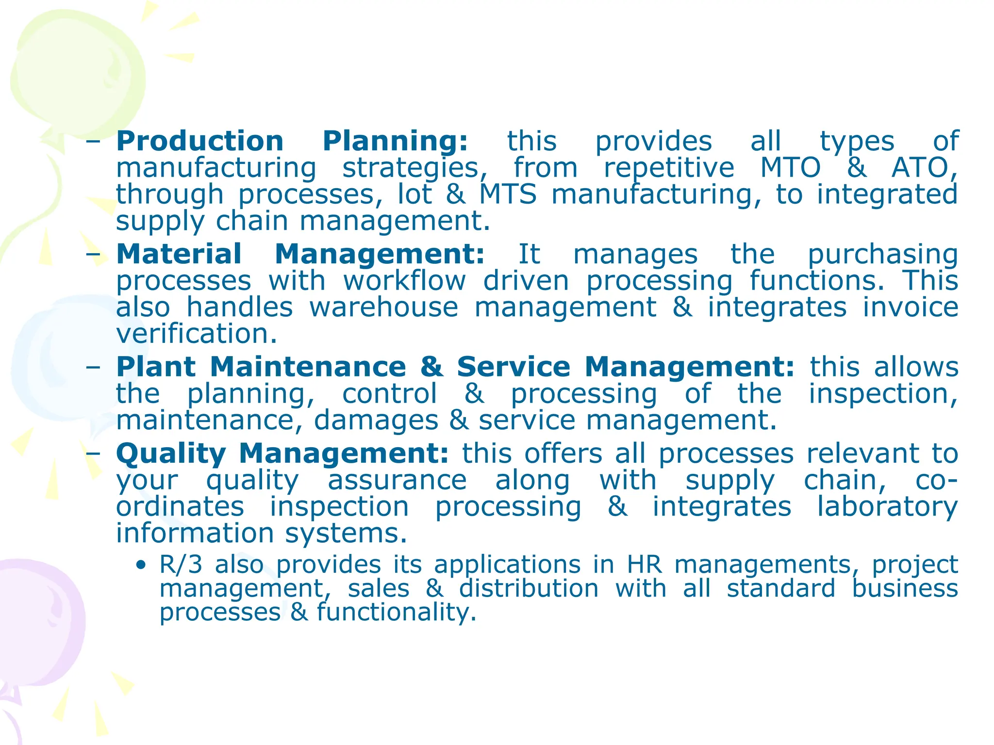 – Production Planning: this provides all types of
manufacturing strategies, from repetitive MTO & ATO,
through processes, lot & MTS manufacturing, to integrated
supply chain management.
– Material Management: It manages the purchasing
processes with workflow driven processing functions. This
also handles warehouse management & integrates invoice
verification.
– Plant Maintenance & Service Management: this allows
the planning, control & processing of the inspection,
maintenance, damages & service management.
– Quality Management: this offers all processes relevant to
your quality assurance along with supply chain, co-
ordinates inspection processing & integrates laboratory
information systems.
• R/3 also provides its applications in HR managements, project
management, sales & distribution with all standard business
processes & functionality.
 