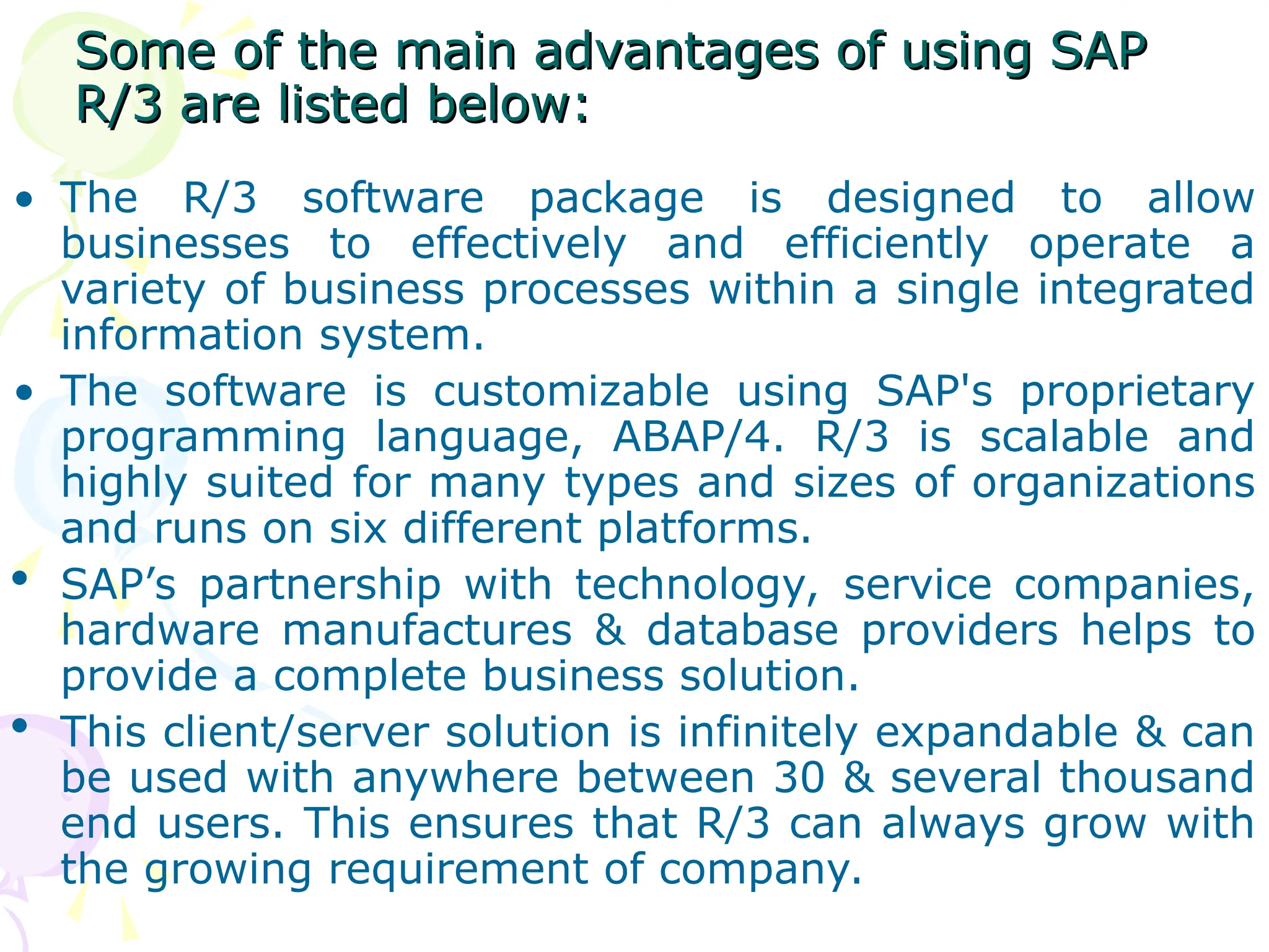Some of the main advantages of using SAP
Some of the main advantages of using SAP
R/3 are listed below:
R/3 are listed below:
• The R/3 software package is designed to allow
businesses to effectively and efficiently operate a
variety of business processes within a single integrated
information system.
• The software is customizable using SAP's proprietary
programming language, ABAP/4. R/3 is scalable and
highly suited for many types and sizes of organizations
and runs on six different platforms.
 SAP’s partnership with technology, service companies,
hardware manufactures & database providers helps to
provide a complete business solution.
 This client/server solution is infinitely expandable & can
be used with anywhere between 30 & several thousand
end users. This ensures that R/3 can always grow with
the growing requirement of company.
 