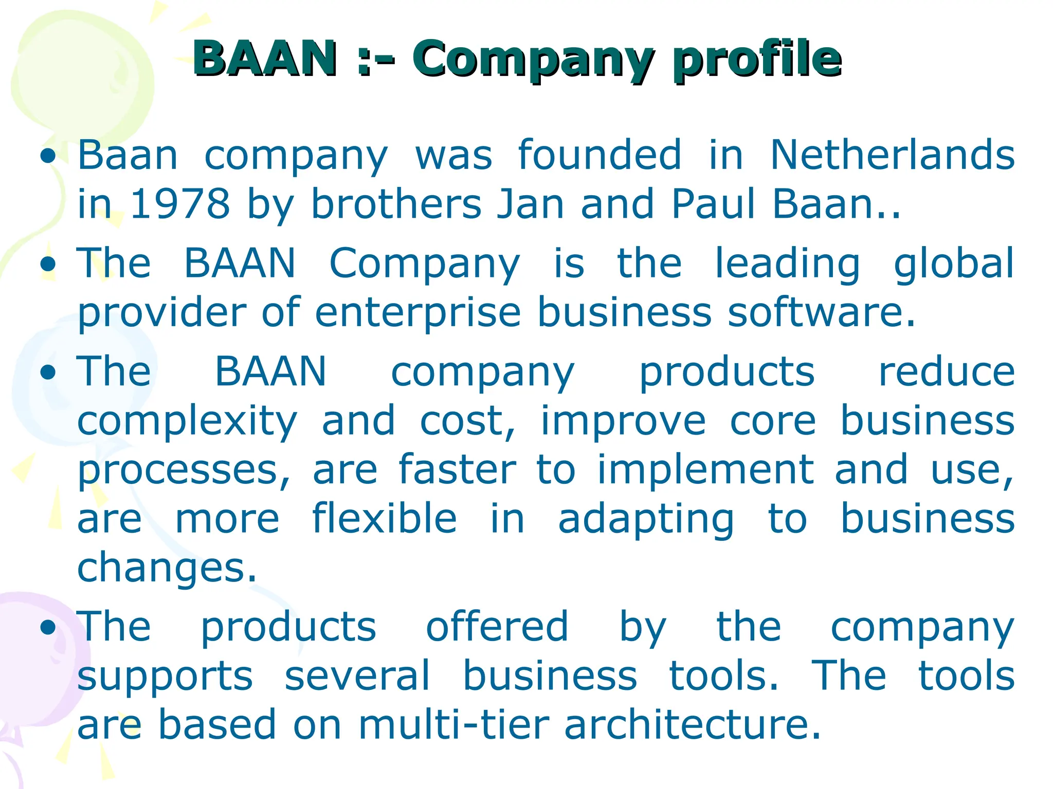 BAAN :- Company profile
BAAN :- Company profile
• Baan company was founded in Netherlands
in 1978 by brothers Jan and Paul Baan..
• The BAAN Company is the leading global
provider of enterprise business software.
• The BAAN company products reduce
complexity and cost, improve core business
processes, are faster to implement and use,
are more flexible in adapting to business
changes.
• The products offered by the company
supports several business tools. The tools
are based on multi-tier architecture.
 
