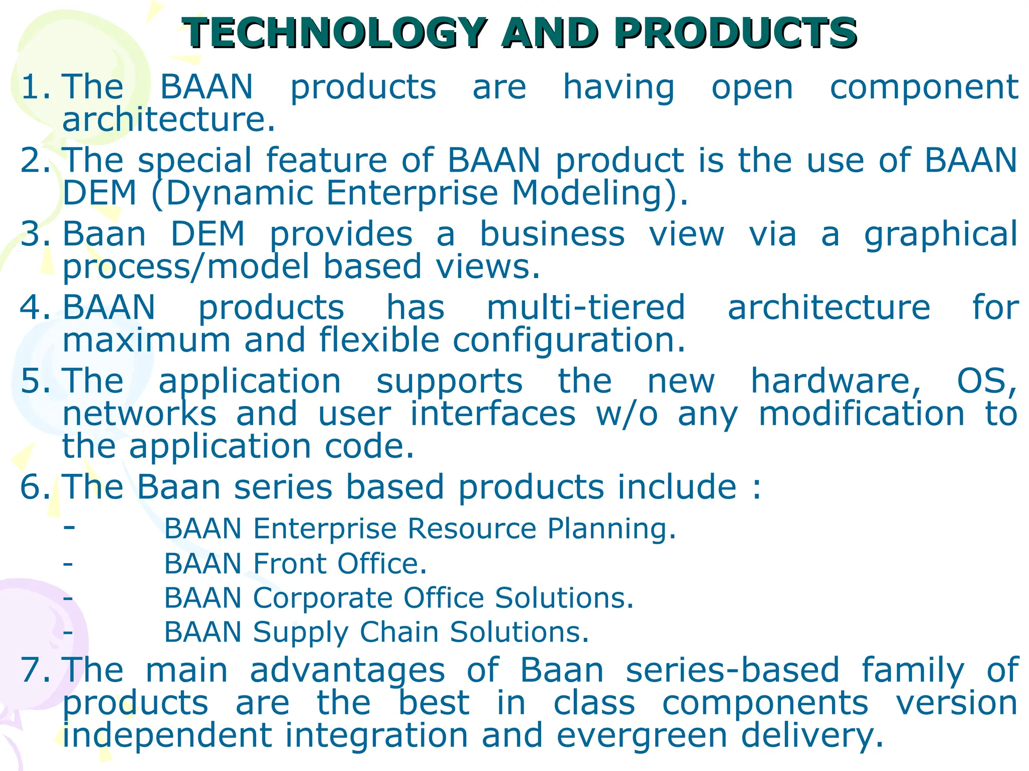TECHNOLOGY AND PRODUCTS
TECHNOLOGY AND PRODUCTS
1. The BAAN products are having open component
architecture.
2. The special feature of BAAN product is the use of BAAN
DEM (Dynamic Enterprise Modeling).
3. Baan DEM provides a business view via a graphical
process/model based views.
4. BAAN products has multi-tiered architecture for
maximum and flexible configuration.
5. The application supports the new hardware, OS,
networks and user interfaces w/o any modification to
the application code.
6. The Baan series based products include :
- BAAN Enterprise Resource Planning.
- BAAN Front Office.
- BAAN Corporate Office Solutions.
- BAAN Supply Chain Solutions.
7. The main advantages of Baan series-based family of
products are the best in class components version
independent integration and evergreen delivery.
 