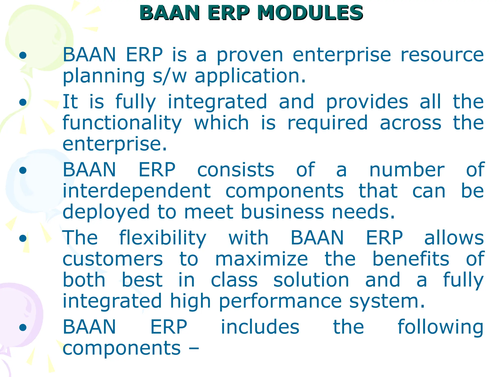 BAAN ERP MODULES
BAAN ERP MODULES
• BAAN ERP is a proven enterprise resource
planning s/w application.
• It is fully integrated and provides all the
functionality which is required across the
enterprise.
• BAAN ERP consists of a number of
interdependent components that can be
deployed to meet business needs.
• The flexibility with BAAN ERP allows
customers to maximize the benefits of
both best in class solution and a fully
integrated high performance system.
• BAAN ERP includes the following
components –
 