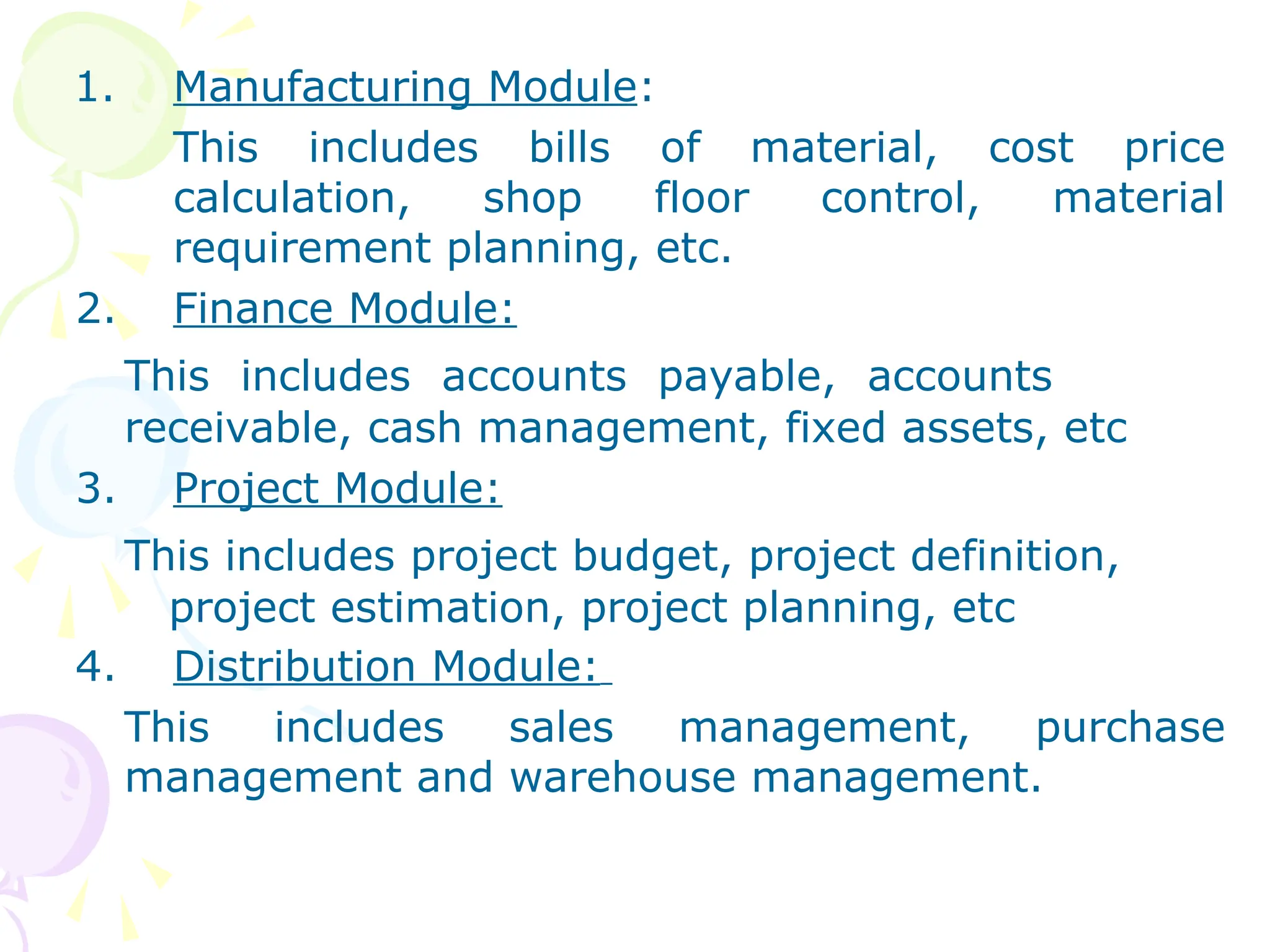 1. Manufacturing Module:
This includes bills of material, cost price
calculation, shop floor control, material
requirement planning, etc.
2. Finance Module:
This includes accounts payable, accounts
receivable, cash management, fixed assets, etc
3. Project Module:
This includes project budget, project definition,
project estimation, project planning, etc
4. Distribution Module:
This includes sales management, purchase
management and warehouse management.
 