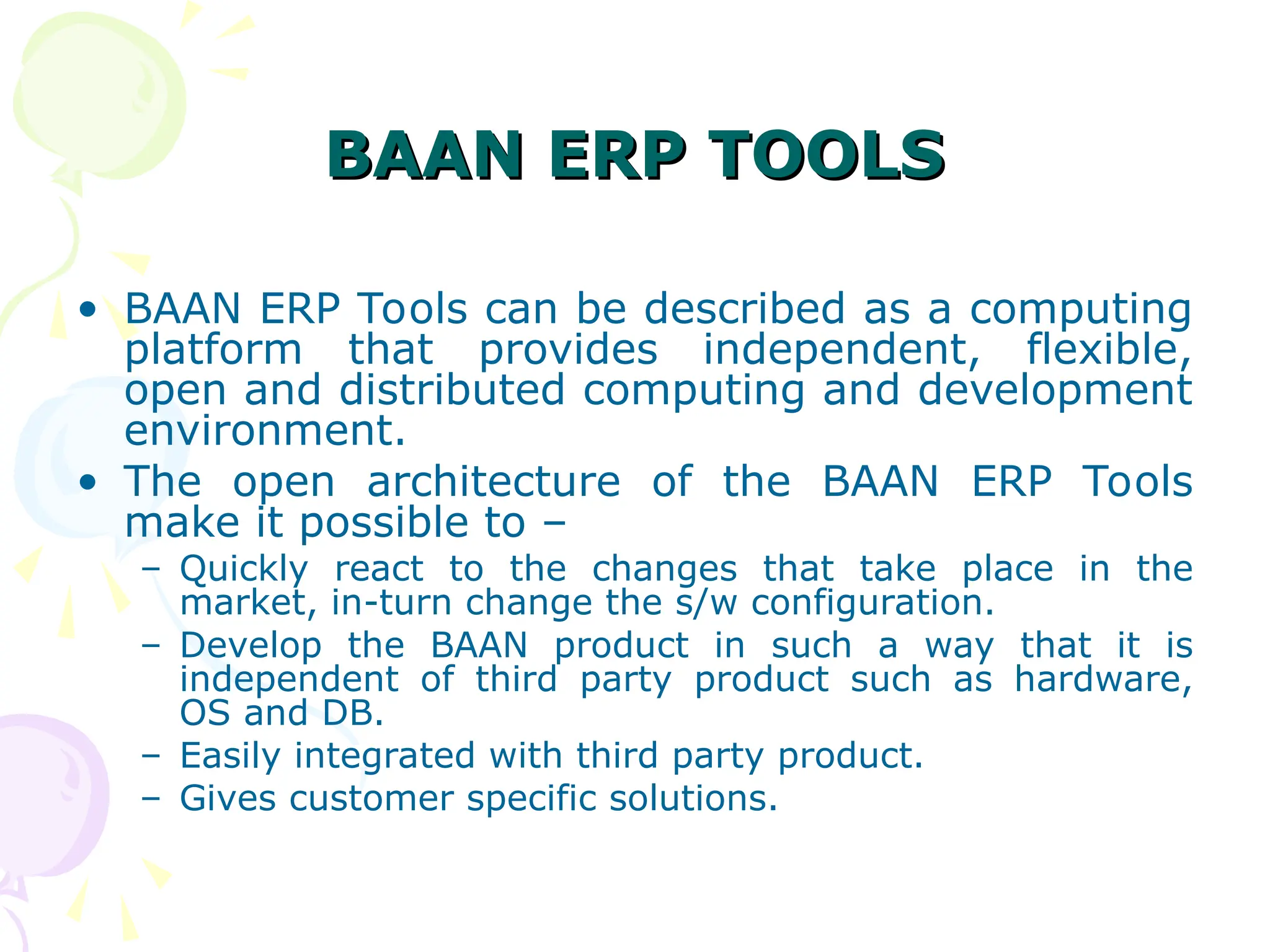 BAAN ERP TOOLS
BAAN ERP TOOLS
• BAAN ERP Tools can be described as a computing
platform that provides independent, flexible,
open and distributed computing and development
environment.
• The open architecture of the BAAN ERP Tools
make it possible to –
– Quickly react to the changes that take place in the
market, in-turn change the s/w configuration.
– Develop the BAAN product in such a way that it is
independent of third party product such as hardware,
OS and DB.
– Easily integrated with third party product.
– Gives customer specific solutions.
 