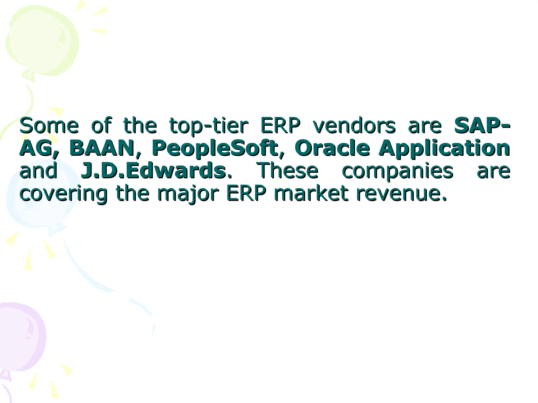 Some of the top-tier ERP vendors are
Some of the top-tier ERP vendors are SAP-
SAP-
AG,
AG, BAAN
BAAN,
, PeopleSoft
PeopleSoft,
, Oracle Application
Oracle Application
and
and J.D.Edwards
J.D.Edwards. These companies are
. These companies are
covering the major ERP market revenue.
covering the major ERP market revenue.
 