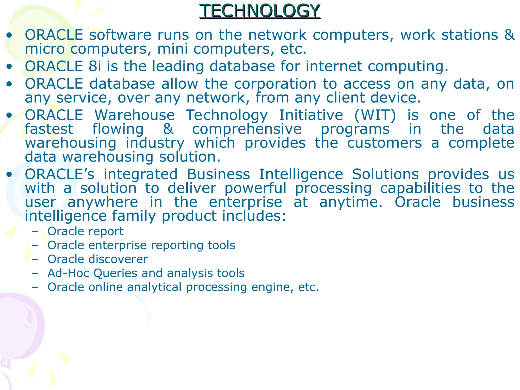 TECHNOLOGY
TECHNOLOGY
• ORACLE software runs on the network computers, work stations &
micro computers, mini computers, etc.
• ORACLE 8i is the leading database for internet computing.
• ORACLE database allow the corporation to access on any data, on
any service, over any network, from any client device.
• ORACLE Warehouse Technology Initiative (WIT) is one of the
fastest flowing & comprehensive programs in the data
warehousing industry which provides the customers a complete
data warehousing solution.
• ORACLE’s integrated Business Intelligence Solutions provides us
with a solution to deliver powerful processing capabilities to the
user anywhere in the enterprise at anytime. Oracle business
intelligence family product includes:
– Oracle report
– Oracle enterprise reporting tools
– Oracle discoverer
– Ad-Hoc Queries and analysis tools
– Oracle online analytical processing engine, etc.
 