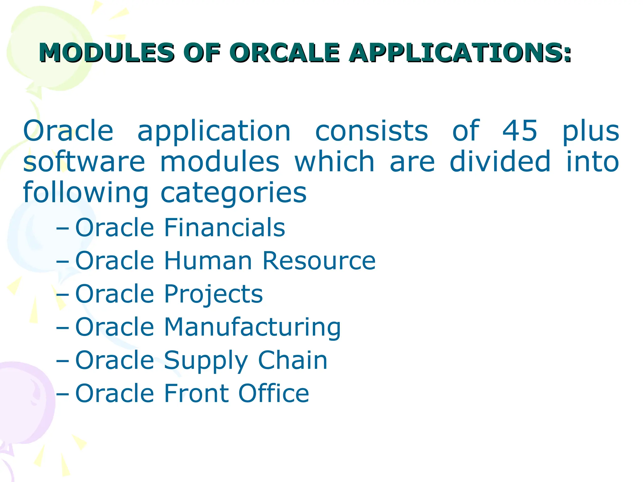MODULES OF ORCALE APPLICATIONS:
MODULES OF ORCALE APPLICATIONS:
Oracle application consists of 45 plus
software modules which are divided into
following categories
– Oracle Financials
– Oracle Human Resource
– Oracle Projects
– Oracle Manufacturing
– Oracle Supply Chain
– Oracle Front Office
 