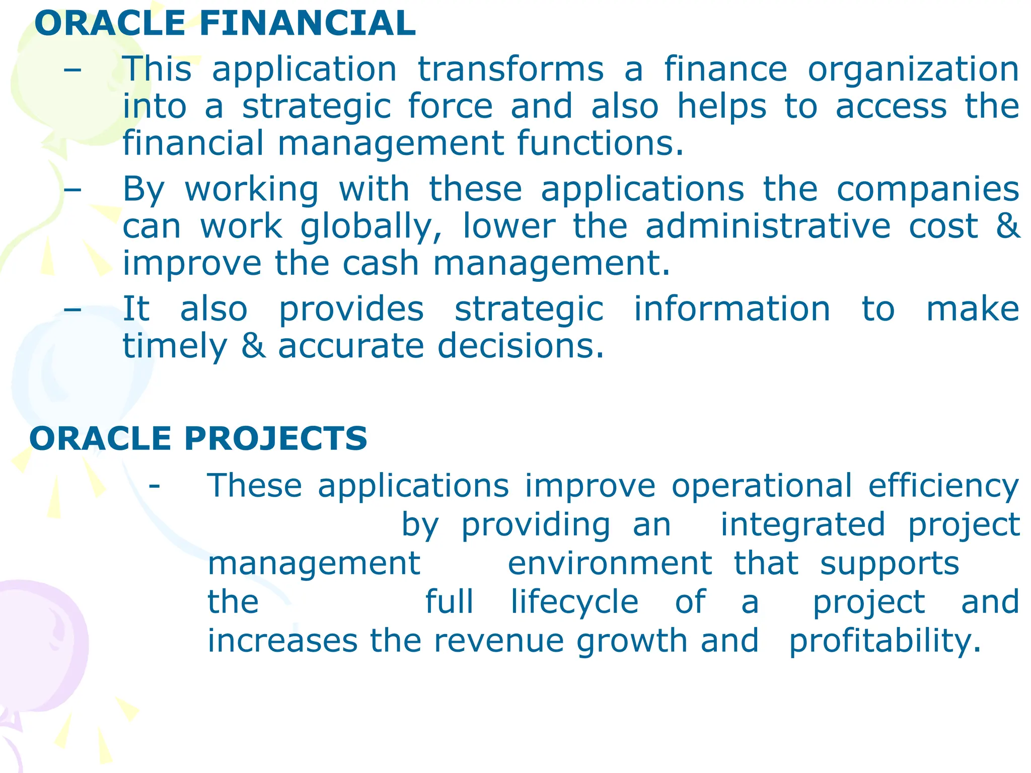 ORACLE FINANCIAL
– This application transforms a finance organization
into a strategic force and also helps to access the
financial management functions.
– By working with these applications the companies
can work globally, lower the administrative cost &
improve the cash management.
– It also provides strategic information to make
timely & accurate decisions.
ORACLE PROJECTS
- These applications improve operational efficiency
by providing an integrated project
management environment that supports
the full lifecycle of a project and
increases the revenue growth and profitability.
 